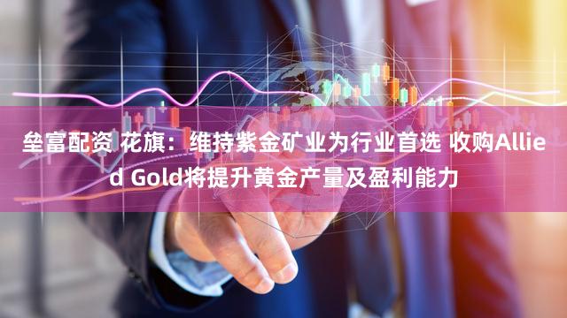 垒富配资 花旗：维持紫金矿业为行业首选 收购Allied Gold将提升黄金产量及盈利能力