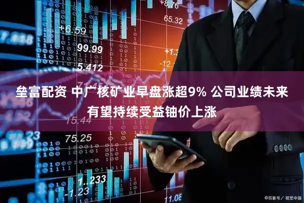 垒富配资 中广核矿业早盘涨超9% 公司业绩未来有望持续受益铀价上涨