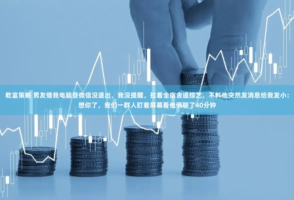 乾富策略 男友借我电脑登微信没退出，我没提醒，拉着全宿舍追综艺，不料他突然发消息给我发小：想你了，我们一群人盯着屏幕看他俩聊了40分钟