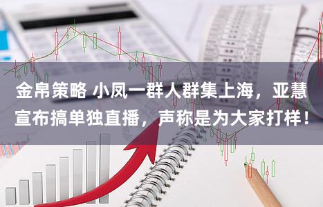 金帛策略 小凤一群人群集上海，亚慧宣布搞单独直播，声称是为大家打样！
