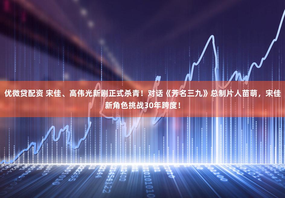 优微贷配资 宋佳、高伟光新剧正式杀青！对话《芳名三九》总制片人苗萌，宋佳新角色挑战30年跨度！