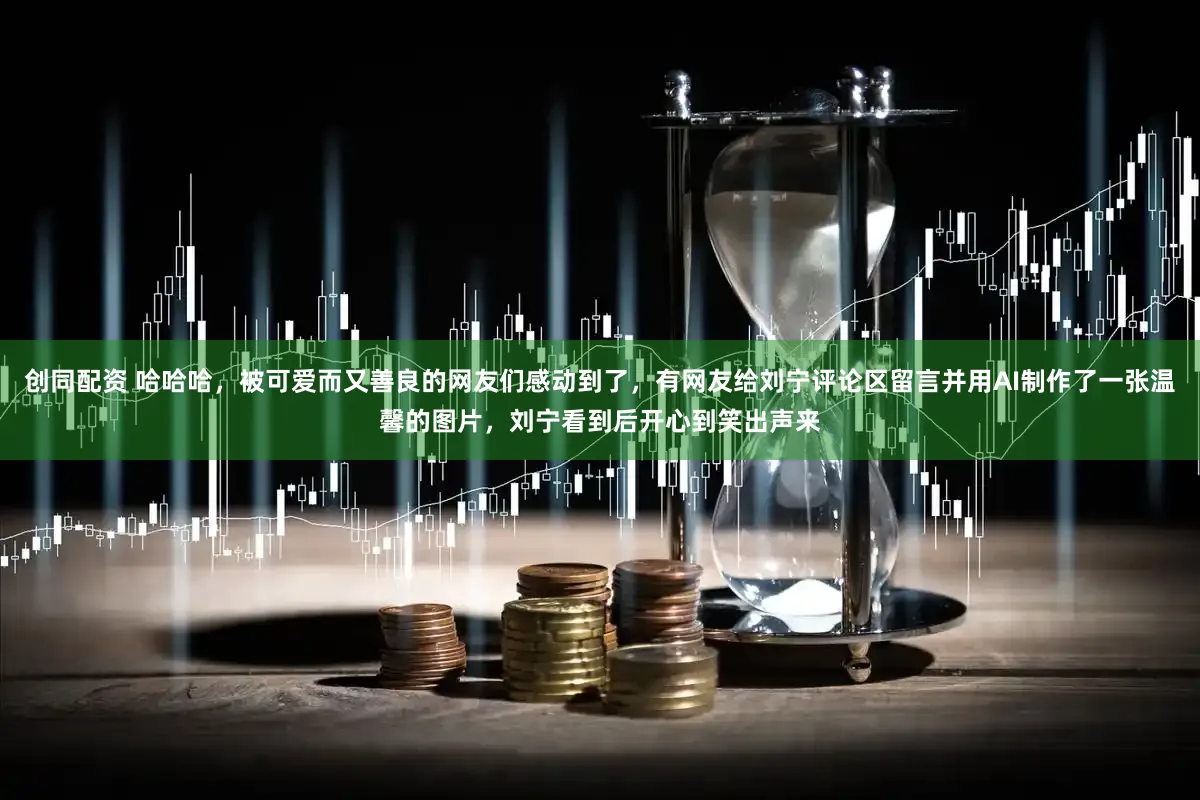 创同配资 哈哈哈，被可爱而又善良的网友们感动到了，有网友给刘宁评论区留言并用AI制作了一张温馨的图片，刘宁看到后开心到笑出声来