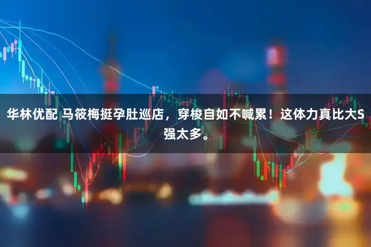 华林优配 马筱梅挺孕肚巡店，穿梭自如不喊累！这体力真比大S强太多。