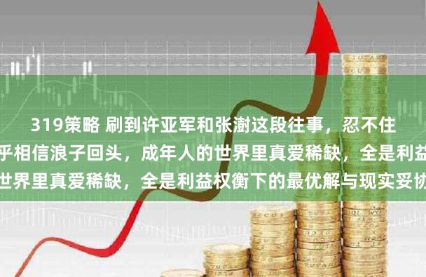 319策略 刷到许亚军和张澍这段往事，忍不住泼盆冷水提醒你别傻乎乎相信浪子回头，成年人的世界里真爱稀缺，全是利益权衡下的最优解与现实妥协