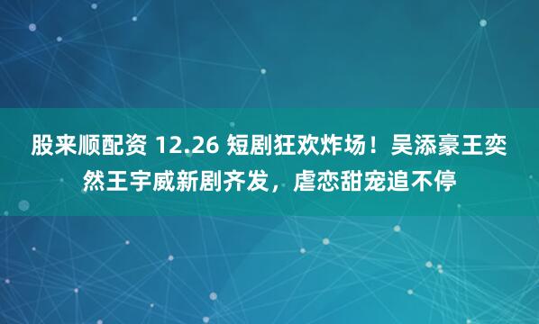 股来顺配资 12.26 短剧狂欢炸场！吴添豪王奕然王宇威新剧齐发，虐恋甜宠追不停
