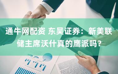 通牛网配资 东吴证券：新美联储主席沃什真的鹰派吗？