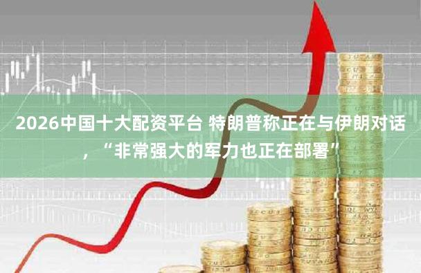2026中国十大配资平台 特朗普称正在与伊朗对话，“非常强大的军力也正在部署”