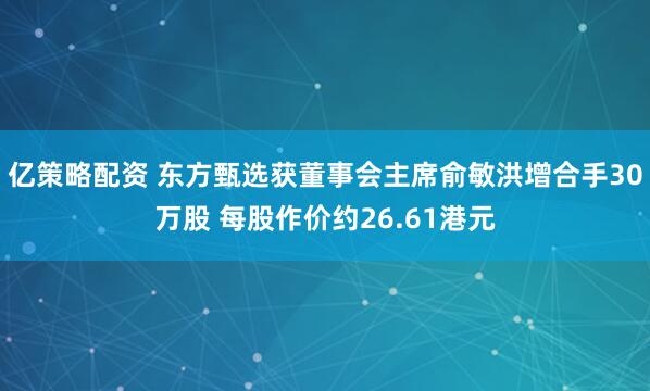 亿策略配资 东方甄选获董事会主席俞敏洪增合手30万股 每股作价约26.61港元