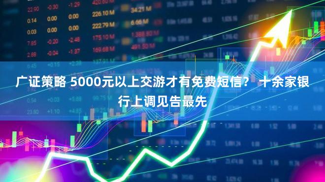 广证策略 5000元以上交游才有免费短信？ 十余家银行上调见告最先