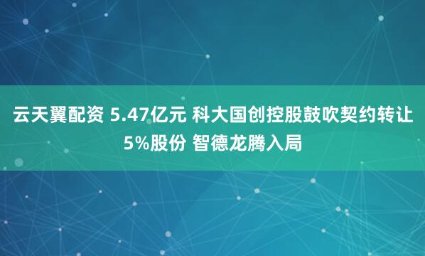 云天翼配资 5.47亿元 科大国创控股鼓吹契约转让5%股份 智德龙腾入局