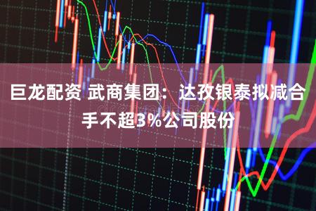 巨龙配资 武商集团：达孜银泰拟减合手不超3%公司股份