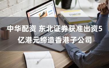 中华配资 东北证券获准出资5亿港元缔造香港子公司