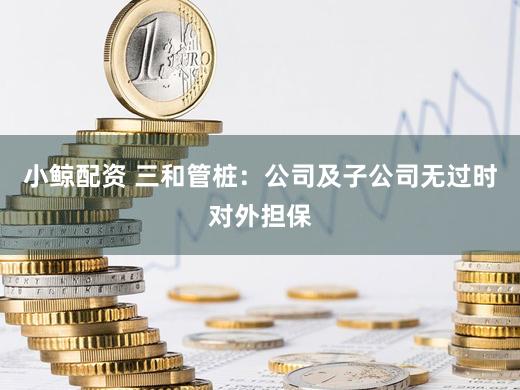 小鲸配资 三和管桩：公司及子公司无过时对外担保