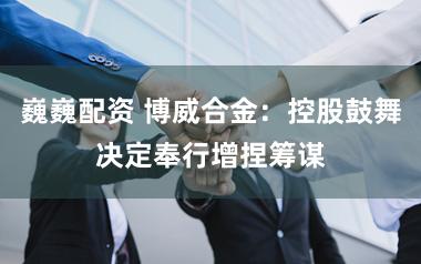 巍巍配资 博威合金：控股鼓舞决定奉行增捏筹谋