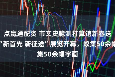 点赢通配资 市文史臆测打算馆新春送福！“新首先 新征途”展览开幕，蚁集50余幅字画
