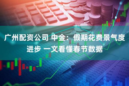 广州配资公司 中金：假期花费景气度进步 一文看懂春节数据