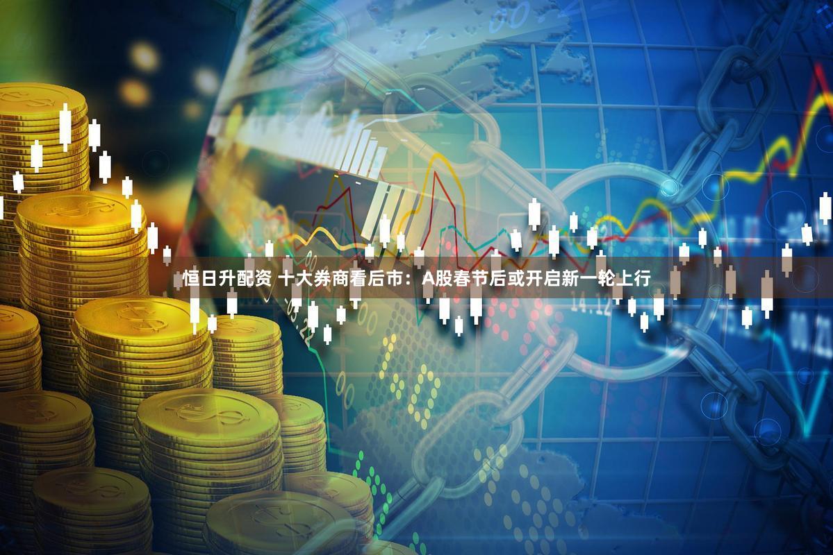 恒日升配资 十大券商看后市：A股春节后或开启新一轮上行