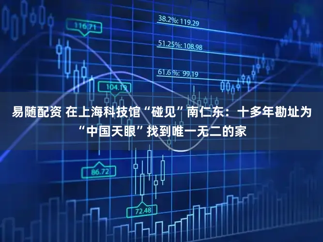 易随配资 在上海科技馆“碰见”南仁东：十多年勘址为“中国天眼”找到唯一无二的家