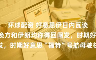 环球配资 好意思伊日内瓦谈判终了！退换方和伊朗均称得回阐发，时期好意思“福特”号航母驶往中东