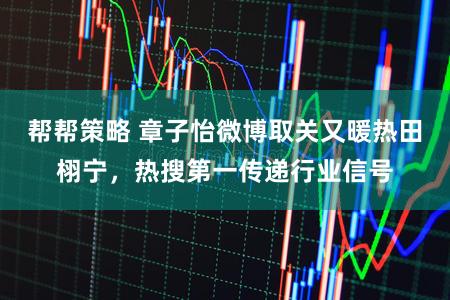 帮帮策略 章子怡微博取关又暖热田栩宁，热搜第一传递行业信号