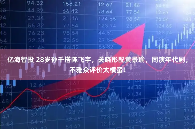 亿海智投 28岁孙千搭陈飞宇,关晓彤配黄景瑜,同演年代剧,不雅众评价太横蛮!