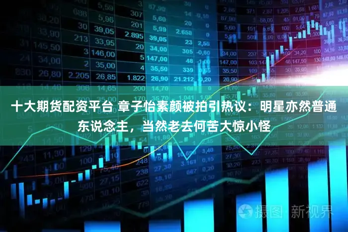 十大期货配资平台 章子怡素颜被拍引热议：明星亦然普通东说念主，当然老去何苦大惊小怪