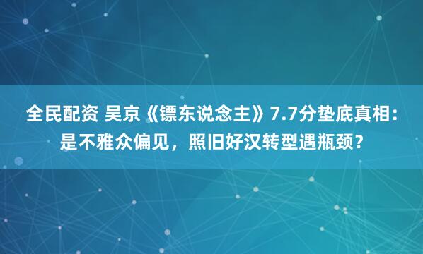 全民配资 吴京《镖东说念主》7.7分垫底真相：是不雅众偏见，照旧好汉转型遇瓶颈？