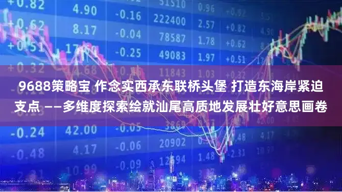 9688策略宝 作念实西承东联桥头堡 打造东海岸紧迫支点 ——多维度探索绘就汕尾高质地发展壮好意思画卷