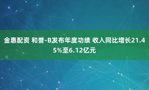 金惠配资 和誉-B发布年度功绩 收入同比增长21.45%至6.12亿元