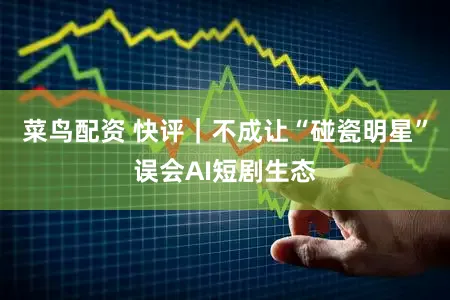 菜鸟配资 快评｜不成让“碰瓷明星”误会AI短剧生态