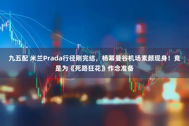 九五配 米兰Prada行径刚完结,杨幂曼谷机场素颜现身!竟是为《死路狂花》作念准备