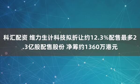 科汇配资 维力生计科技拟折让约12.3%配售最多2.3亿股配售股份 净筹约1360万港元