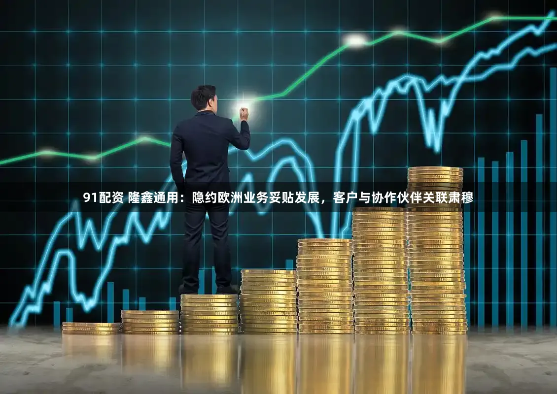 91配资 隆鑫通用：隐约欧洲业务妥贴发展，客户与协作伙伴关联肃穆