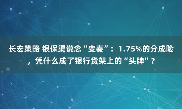 长宏策略 银保渠说念“变奏”：1.75%的分成险，凭什么成了银行货架上的“头牌”？