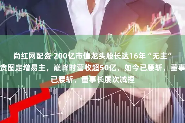 尚红网配资 200亿市值龙头股长达16年“无主”,公告称将贪图定增易主,巅峰时营收超50亿,如今已腰斩,董事长屡次减捏