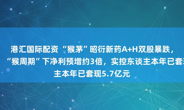 港汇国际配资 “猴茅”昭衍新药A+H双股暴跌，公司复兴：“猴周期”下净利预增约3倍，实控东谈主本年已套现5.7亿元