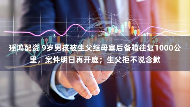 瑶鸿配资 9岁男孩被生父继母塞后备箱往复1000公里，案件明日再开庭；生父拒不说念歉