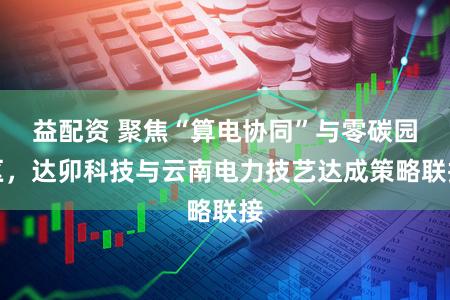益配资 聚焦“算电协同”与零碳园区，达卯科技与云南电力技艺达成策略联接