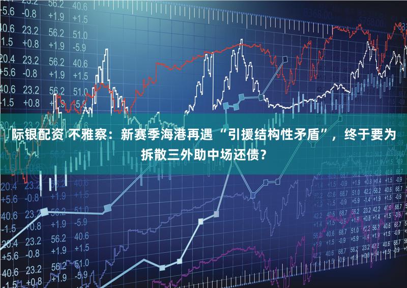 际银配资 不雅察：新赛季海港再遇 “引援结构性矛盾”，终于要为拆散三外助中场还债？