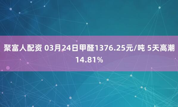 聚富人配资 03月24日甲醛1376.25元/吨 5天高潮14.81%