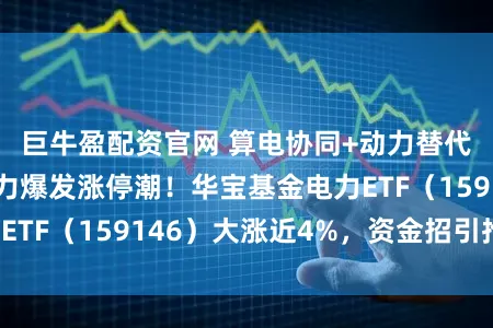 巨牛盈配资官网 算电协同+动力替代双轮启动，电力爆发涨停潮！华宝基金电力ETF（159146）大涨近4%，资金招引抢筹！