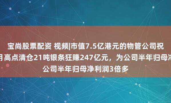 宝尚股票配资 视频|市值7.5亿港元的物管公司祝福生计，1月高点清仓21吨银条狂赚247亿元，为公司半年归母净利润3倍多