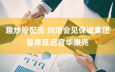 趣炒股配资 刘珺会见保诚集团首席延迟官华康尧