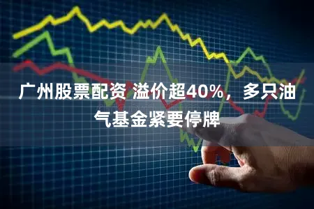 广州股票配资 溢价超40%,多只油气基金紧要停牌