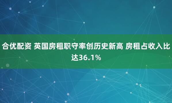 合优配资 英国房租职守率创历史新高 房租占收入比达36.1%