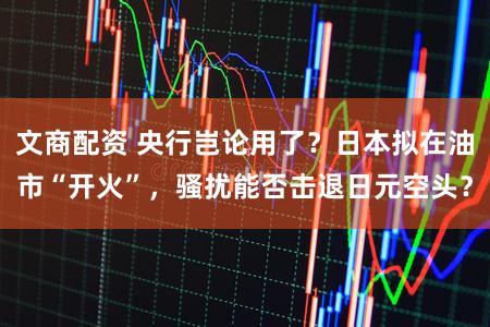 文商配资 央行岂论用了？日本拟在油市“开火”，骚扰能否击退日元空头？