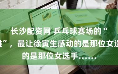 长沙配资网 乒乓球赛场的“草根枭雄”，最让徐寅生感动的是那位女选手……
