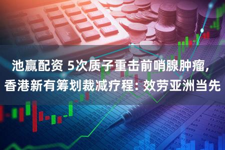 池赢配资 5次质子重击前哨腺肿瘤, 香港新有筹划裁减疗程: 效劳亚洲当先