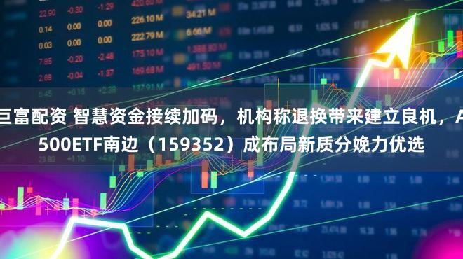 巨富配资 智慧资金接续加码，机构称退换带来建立良机，A500ETF南边（159352）成布局新质分娩力优选