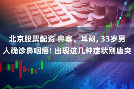 北京股票配资 鼻塞、耳闷, 33岁男人确诊鼻咽癌! 出现这几种症状别唐突